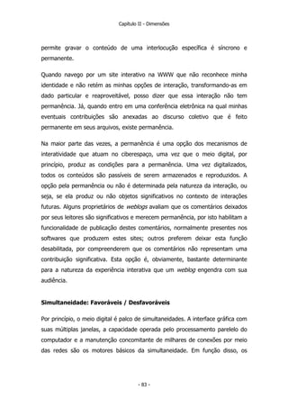 Capítulo II - Dimensões
permite gravar o conteúdo de uma interlocução específica é síncrono e
permanente.
Quando navego por um site interativo na WWW que não reconhece minha
identidade e não retém as minhas opções de interação, transformando-as em
dado particular e reaproveitável, posso dizer que essa interação não tem
permanência. Já, quando entro em uma conferência eletrônica na qual minhas
eventuais contribuições são anexadas ao discurso coletivo que é feito
permanente em seus arquivos, existe permanência.
Na maior parte das vezes, a permanência é uma opção dos mecanismos de
interatividade que atuam no ciberespaço, uma vez que o meio digital, por
princípio, produz as condições para a permanência. Uma vez digitalizados,
todos os conteúdos são passíveis de serem armazenados e reproduzidos. A
opção pela permanência ou não é determinada pela natureza da interação, ou
seja, se ela produz ou não objetos significativos no contexto de interações
futuras. Alguns proprietários de weblogs avaliam que os comentários deixados
por seus leitores são significativos e merecem permanência, por isto habilitam a
funcionalidade de publicação destes comentários, normalmente presentes nos
softwares que produzem estes sites; outros preferem deixar esta função
desabilitada, por compreenderem que os comentários não representam uma
contribuição significativa. Esta opção é, obviamente, bastante determinante
para a natureza da experiência interativa que um weblog engendra com sua
audiência.
Simultaneidade: Favoráveis / Desfavoráveis
Por princípio, o meio digital é palco de simultaneidades. A interface gráfica com
suas múltiplas janelas, a capacidade operada pelo processamento parelelo do
computador e a manutenção concomitante de milhares de conexões por meio
das redes são os motores básicos da simultaneidade. Em função disso, os
- 83 -
 