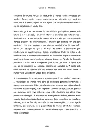 Capítulo II - Dimensões
habitantes do mundo virtual se habituaram a manter várias atividades em
paralelo. Mesmo assim existem mecanismos de interação que propiciam
simultaneidade e outros que a inibem; alguns que se aproveitam dela e outros
que se prejudicam em função dela.
De maneira geral, os mecanismos de interatividade que implicam processos de
leitura, e não de diálogo, e envolvem interações síncronas, são desfavoráveis à
simultaneidade. A sua interação envolve uma imersão que tira proveito da
atenção exclusiva de seu interlocutor. Tomando, por exemplo, um site bem
construído, rico em conteúdo e com diversas possibilidades de navegação,
temos uma situação na qual a produção de sentido é prejudicada pela
interferência de acontecimentos digitais simultâneos. Parte da crítica e da
pesquisa sobre o hipertexto concentra-se na dificuldade imposta ao leitor de
seguir uma leitura coerente de um discurso digital, em função da dispersão
provocada por links que o transportam para outros processos de significação
que, ao se interporem ao primeiro, acabam por prejudicá-lo. A opção pela
simultaneidade da apresentação do conteúdo dos links em novas janelas é
muitas vezes utilizada em função deste problema.
Já em uma conferência eletrônica, a simultaneidade é um princípio construtivo.
A possibilidade de manter uma série de discussões paralelas é intrínseca à
riqueza do mecanismo. Estar, simultaneamente, presente em várias salas de
discussões através de perguntas, respostas, comentários e proposições, permite
que ganhemos uma nova natureza, uma certa ubiqüidade que eleva nosso
potencial de interação. Os aplicativos de messagem instantânea, também, tiram
proveito da simultaneidade. Parte da vantagem deste mecanismo em relação ao
telefone, está no fato de, ao invés de ser interrompido por uma ligação
telefônica, por exemplo, ter a possibilidade de manter atividades paralelas,
enquanto abro uma novo canal de comunicação no qual posso determinar o
ritmo da interação.
- 84 -
 