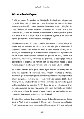 Capítulo II - Dimensões
Dimensão do Espaço
A idéia de espaço é o produto da virtualização do digital mais intensamente
discutido. Ainda que persistam as localizações físicas dos agentes humanos
implicados na interação que se engendra digitalmente, estas localizações, em
geral, não implicam ganhos ou perdas de eficiência para a significação que se
pretende. Aqui, o que me importa, especialmente, é o espaço virtual que se
estabelece a partir da capacidade de conexão dos agentes e dos discursos
digitais que operam a interatividade no ciberespaço.
Margaret Wertheim aponta que o ciberespaço reconstitui a possibilidade de um
espaço fora do universo do mundo físico. Ela contrapõe o ciberespaço à
proposição metafísica do espaço da alma. A partir de uma historiografia do
espaço, ela desmonstra que o mundo científico havia revogado a possibilidade
de um espaço diverso daquele representado por leis da física, fossem elas
euclidianas, newtonianas, relativistas ou quânticas. O ciberespaço recria a
possibilidade de expansão do homem além de seus limites físicos e, desta
maneira, segundo a autora, dá margem a uma nova pulsão utópica. [2001]
As diversas maneiras pelas quais o meio digital constrói seu espaço são um
tema rico, debatido sob diferentes óticas. Johnson, discutindo a interface,
argumenta que as representações que utilizamos para fazer o digital presente à
tela do computador implicam, via de regra, metáforas espaciais. [2001] Janet
Murray, em seu estudo sobre as narrativas no ciberespaço, demonstra que os
ambientes digitais são espaciais. [1997] Como diz Lévy, o ciberespaço é um
território complexo no qual navegamos, por vezes, buscando um objetivo
preciso com a ajuda de mapas e guias virtuais, ou, eventualmente, sem
destino, como verdadeiros flaneurs virtuais. [1999:V]
Christine Hine, partindo da proposição teórica de Castells como vimos, discute
como a WWW e os newsgroups da Usenet criam diferentes espacialidades.
[2000] Apresenta a primeira como um território complexo, “it is clear that while
- 86 -
 