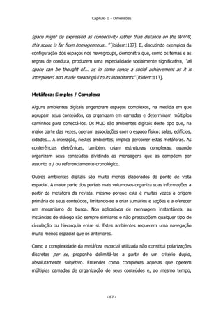 Capítulo II - Dimensões
space might de expressed as connectivity rather than distance on the WWW,
this space is far from homogeneous…” [ibidem:107]. E, discutindo exemplos da
configuração dos espaços nos newsgroups, demonstra que, como os temas e as
regras de conduta, produzem uma especialidade socialmente significativa, “all
space can be thought of... as in some sense a social achievement as it is
interpreted and made meaningful to its inhabitants” [ibidem:113].
Metáfora: Simples / Complexa
Alguns ambientes digitais engendram espaços complexos, na medida em que
agrupam seus conteúdos, os organizam em camadas e determinam múltiplos
caminhos para conectá-los. Os MUD são ambientes digitais deste tipo que, na
maior parte das vezes, operam associações com o espaço físico: salas, edifícios,
cidades... A interação, nestes ambientes, implica percorrer estas metáforas. As
conferências eletrônicas, também, criam estruturas complexas, quando
organizam seus conteúdos dividindo as mensagens que as compõem por
assunto e / ou referenciamento cronológico.
Outros ambientes digitais são muito menos elaborados do ponto de vista
espacial. A maior parte dos portais mais volumosos organiza suas informações a
partir da metáfora da revista, mesmo porque esta é muitas vezes a origem
primária de seus conteúdos, limitando-se a criar sumários e seções e a oferecer
um mecanismo de busca. Nos aplicativos de mensagem instantânea, as
instâncias de diálogo são sempre similares e não pressupõem qualquer tipo de
circulação ou hierarquia entre si. Estes ambientes requerem uma navegação
muito menos espacial que os anteriores.
Como a complexidade da metáfora espacial utilizada não constitui polarizações
discretas per se, proponho delimitá-las a partir de um critério duplo,
absolutamente subjetivo. Entender como complexas aquelas que operem
múltiplas camadas de organização de seus conteúdos e, ao mesmo tempo,
- 87 -
 