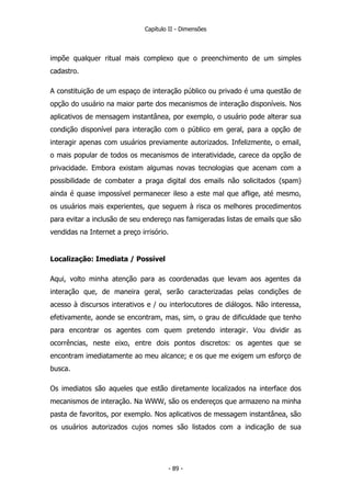 Capítulo II - Dimensões
impõe qualquer ritual mais complexo que o preenchimento de um simples
cadastro.
A constituição de um espaço de interação público ou privado é uma questão de
opção do usuário na maior parte dos mecanismos de interação disponíveis. Nos
aplicativos de mensagem instantânea, por exemplo, o usuário pode alterar sua
condição disponível para interação com o público em geral, para a opção de
interagir apenas com usuários previamente autorizados. Infelizmente, o email,
o mais popular de todos os mecanismos de interatividade, carece da opção de
privacidade. Embora existam algumas novas tecnologias que acenam com a
possibilidade de combater a praga digital dos emails não solicitados (spam)
ainda é quase impossível permanecer ileso a este mal que aflige, até mesmo,
os usuários mais experientes, que seguem à risca os melhores procedimentos
para evitar a inclusão de seu endereço nas famigeradas listas de emails que são
vendidas na Internet a preço irrisório.
Localização: Imediata / Possível
Aqui, volto minha atenção para as coordenadas que levam aos agentes da
interação que, de maneira geral, serão caracterizadas pelas condições de
acesso à discursos interativos e / ou interlocutores de diálogos. Não interessa,
efetivamente, aonde se encontram, mas, sim, o grau de dificuldade que tenho
para encontrar os agentes com quem pretendo interagir. Vou dividir as
ocorrências, neste eixo, entre dois pontos discretos: os agentes que se
encontram imediatamente ao meu alcance; e os que me exigem um esforço de
busca.
Os imediatos são aqueles que estão diretamente localizados na interface dos
mecanismos de interação. Na WWW, são os endereços que armazeno na minha
pasta de favoritos, por exemplo. Nos aplicativos de messagem instantânea, são
os usuários autorizados cujos nomes são listados com a indicação de sua
- 89 -
 