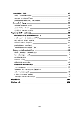 Dimensão do Tempo ________________________________________________ 80
Ritmo: Síncrono / Assíncrono __________________________________________________ 81
Retenção: Permanente / Fugaz_________________________________________________ 82
Simultaneidade: Favoráveis / Desfavoráveis ______________________________________ 83
Dimensão do Espaço ________________________________________________ 86
Metáfora: Simples / Complexa _________________________________________________ 87
Acesso: Público / Privado _____________________________________________________ 88
Localização: Imediata / Possível ________________________________________________ 89
Capítulo III Mecanismos ____________________________________92
Os viabilizadores de espaços de publicação ______________________________ 99
A cada um, um pedaço de chão na WWW ________________________________________ 99
Para cada leitor um site diferente______________________________________________ 101
Contando visitas e muito mais ________________________________________________ 102
As possibilidades tecnológicas_________________________________________________ 104
Análise demonstrativa: Projeto Tofte ___________________________________________ 108
Os potencializadores de diálogo ______________________________________ 112
Email: o verdadeiro “killer application”__________________________________________ 112
Papo cabeça e papo furado___________________________________________________ 114
Contatos imediatos _________________________________________________________ 119
Conversas em txt___________________________________________________________ 122
Análise demonstrativa: ICQ___________________________________________________ 125
Os formadores de comunidade _______________________________________ 128
Os primeiros passos ________________________________________________________ 128
As bases da vida comunitária no ciberespaço ____________________________________ 130
As tecnologias de suporte ____________________________________________________ 133
A criação de mundos complexos_______________________________________________ 139
Análise demonstrativa: Brainstorms ____________________________________________ 142
Conclusão ______________________________________________147
Bibliografia _____________________________________________151
- 9 -
 