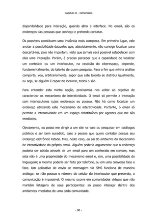 Capítulo II - Dimensões
disponibilidade para interação, quando abro a interface. No email, são os
endereços das pessoas que conheço e pretendo contatar.
Os possíveis constituem uma instância mais complexa. Em primeiro lugar, vale
anotar a possibilidade daqueles que, absolutamente, não consigo localizar para
descartá-los, pois não importam, visto que jamais será possível estabelecer com
eles uma interação. Porém, é preciso perceber que a capacidade de localizar
um conteúdo ou um interlocutor, na vastidão do ciberespaço, depende,
fundamentalmente, do talento de quem pesquisa. Para o fim que minha análise
comporta, vou, arbitrariamente, supor que este talento se distribui igualmente,
ou seja, se alguém é capaz de localizar, todos o são.
Para entender esta minha opção, precisamos nos voltar ao objetivo de
caracterizar os mecanismo de interatividade. O email só permite a interação
com interlocutores cujos endereços eu possuo. Não há como localizar um
endereço utilizando este mecanismo de interatividade. Portanto, o email só
permite a interatividade em um espaço constituídos por agentes que me são
imediatos.
Obviamente, eu posso me dirigir a um site na web ou pesquisar em catálogos
públicos e ser bem sucedido, caso a pessoa que quero contatar possua seu
endereço eletrônico listado. Mas, neste caso, eu sai do ambiente do mecanismo
de interatividade do próprio email. Alguém poderia argumentar que o endereço
poderia ser obtido através de um email para um conhecido em comum, mas
esta não é uma propriedade do mecanismo email e, sim, uma possibilidade da
linguagem; o mesmo poderia ser feito por telefone, ou em uma conversa face a
face. Um aplicativo de envio de mensagem via SMS funciona de maneira
análoga: se não possuo o número do celular do interlocutor que pretendo, a
comunicação é impossível. O mesmo ocorre em comunidades virtuais que não
mantém listagens de seus participantes: só posso interagir dentro dos
ambientes imediatos de uma dada comunidade.
- 90 -
 