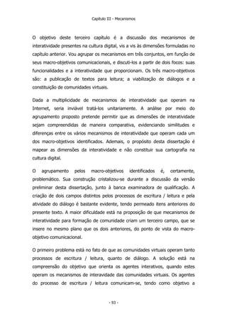 Capítulo III - Mecanismos
O objetivo deste terceiro capítulo é a discussão dos mecanismos de
interatividade presentes na cultura digital, vis a vis às dimensões formuladas no
capítulo anterior. Vou agrupar os mecanismos em três conjuntos, em função de
seus macro-objetivos comunicacionais, e discuti-los a partir de dois focos: suas
funcionalidades e a interatividade que proporcionam. Os três macro-objetivos
são: a publicação de textos para leitura; a viabilização de diálogos e a
constituição de comunidades virtuais.
Dada a multiplicidade de mecanismos de interatividade que operam na
Internet, seria inviável tratá-los unitariamente. A análise por meio do
agrupamento proposto pretende permitir que as dimensões de interatividade
sejam compreendidas de maneira comparativa, evidenciando similitudes e
diferenças entre os vários mecanismos de interatividade que operam cada um
dos macro-objetivos identificados. Ademais, o propósito desta dissertação é
mapear as dimensões da interatividade e não constituir sua cartografia na
cultura digital.
O agrupamento pelos macro-objetivos identificados é, certamente,
problemático. Sua construção cristalizou-se durante a discussão da versão
preliminar desta dissertação, junto à banca examinadora de qualificação. A
criação de dois campos distintos pelos processos de escritura / leitura e pela
atividade do diálogo é bastante evidente, tendo permeado itens anteriores do
presente texto. A maior dificuldade está na proposição de que mecanismos de
interatividade para formação de comunidade criam um terceiro campo, que se
insere no mesmo plano que os dois anteriores, do ponto de vista do macro-
objetivo comunicacional.
O primeiro problema está no fato de que as comunidades virtuais operam tanto
processos de escritura / leitura, quanto de diálogo. A solução está na
compreensão do objetivo que orienta os agentes interativos, quando estes
operam os mecanismos de interavidade das comunidades virtuais. Os agentes
do processo de escritura / leitura comunicam-se, tendo como objetivo a
- 93 -
 