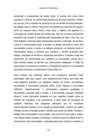 Capítulo III - Mecanismos
construção e compreensão do objeto texto. O escritor tem como meta
impregnar o texto de um determinado sentido que tenciona transmitir. O leitor,
por sua vez, tem a intenção de apropriar-se de um sentido do texto produzido.
No diálogo, opera o mesmo mecanismo, se entendermos cada fala dos agentes
como um pequeno texto. Porém, neste caso, o objetivo dos agentes é a
construção de sentido através da interlocução. Não há um texto previamente
produzido cujo sentido é construído pela apropriação do leitor, mas, sim, um
texto diálogico produzido pelos interlocutores durante a interação. Na escritura
/ leitura, a interatividade produz o sentido; no diálogo ela produz o texto. Nas
comunidades virtuais, o textos e os diálogos produzem um ambiente social. A
interatividade produz o contexto que condiona o sentido produzido pelo
diálogo, impregado na escritura e apropriado pela leitura. O objetivo maior dos
mecanismos de interatividade que viabilizam as comunidades virtuais não é
fazer transitar textos ou permitir que interlocutores dialoguem. A razão de
existir destes mecanismos é constituir a “sensação de pertencer a um ambiente
que todos constroem e compartilham” [Costa 2002:71].
Muito embora não pretenda operar uma perspectiva peirciana nesta
dissertação, cabe aqui sugerir, para questionamento futuro, que estes três
macro-objetivos espelham as categorias básicas de Peirce: primeiridade,
secundidade e terceiridade [Santaella 2002]. Texto, diálogo e comunidade
refletindo, respectivamente, a primeiridade; enquanto qualidade; a
secundidade, enquanto ação e reação; e a terceiridade, enquanto mediação
[ibidem]. Como demonstra Santaella em seu magnifico tratado sobre as
matrizes da linguagem e do pensamento, o texto pode ser carregado de
múltiplas instâncias das categorias peircianas que se encadeiam
seqüencialmente [ibidem]. Já em relação à interatividade, o texto é um objeto
mônade, já que a interação produz o sentido que emana do objeto. Perceber o
diálogo como secundidade é mais simples, visto que este é pura ação e reação,
uma relação diádica [ibidem]. No diálogo, o sentido emana da relação entre os
interlocutores. Nas comunidades, a interação opera para construir o contexto. A
- 94 -
 