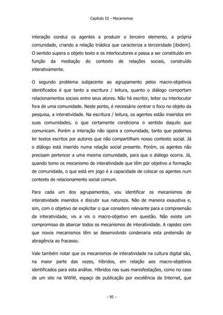 Capítulo III - Mecanismos
interação conduz os agentes a produzir o terceiro elemento, a própria
comunidade, criando a relação triádica que caracteriza a terceiridade [ibidem].
O sentido supera o objeto texto e os interlocutores e passa a ser constituído em
função da mediação do contexto de relações sociais, construído
interativamente.
O segundo problema subjacente ao agrupamento pelos macro-objetivos
identificados é que tanto a escritura / leitura, quanto o diálogo comportam
relacionamentos sociais entre seus atores. Não há escritor, leitor ou interlocutor
fora de uma comunidade. Neste ponto, é necessário centrar o foco no objeto da
pesquisa, a interatividade. Na escritura / leitura, os agentes estão inseridos em
suas comunidades, o que certamente condiciona o sentido daquilo que
comunicam. Porém a interação não opera a comunidade, tanto que podemos
ler textos escritos por autores que não compartilham nosso contexto social. Já
o diálogo está inserido numa relação social presente. Porém, os agentes não
precisam pertencer a uma mesma comunidade, para que o diálogo ocorra. Já,
quando tomo os mecanismo de interatividade que têm por objetivo a formação
de comunidade, o que está em jogo é a capacidade de colocar os agentes num
contexto de relacionamento social comum.
Para cada um dos agrupamentos, vou identificar os mecanismos de
interatividade inseridos e discutir sua natureza. Não de maneira exaustiva e,
sim, com o objetivo de explicitar o que considero relevante para a compreensão
da interatividade, vis a vis o macro-objetivo em questão. Não existe um
compromisso de abarcar todos os mecanismos de interatividade. A rapidez com
que novos mecanismos têm se desenvolvido condenaria esta pretensão de
abragência ao fracasso.
Vale também notar que os mecanismos de interatividade na cultura digital são,
na maior parte das vezes, híbridos, em relação aos macro-objetivos
identificados para esta análise. Híbridos nas suas manisfestações, como no caso
de um site na WWW, espaço de publicação por excelência da Internet, que
- 95 -
 