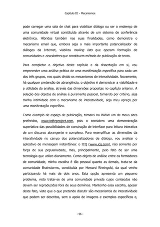 Capítulo III - Mecanismos
pode carregar uma sala de chat para viabilizar diálogo ou ser o endereço de
uma comunidade virtual constituída através de um sistema de conferência
eletrônica. Híbridos também nas suas finalidades, como demonstra o
mecanismo email que, embora seja o mais importante potencializador de
diálogos da Internet, viabiliza mailing lists que operam formação de
comunidades e newsletters que constituem método de publicação de texto.
Para completar o objetivo deste capítulo e da dissertação em si, vou
empreender uma análise prática de uma manifestação específica para cada um
dos três grupos, nos quais divido os mecanismos de interatividade. Novamente,
há qualquer pretensão de abrangência, o objetivo é demonstrar a viabilidade e
a utilidade da análise, através das dimensões propostas no capítulo anterior. A
seleção dos objetos de análise é puramente pessoal, tomando por critério, seja
minha intimidade com o mecanismo de interatividade, seja meu apreço por
uma manifestação específica.
Como exemplo de espaço de publicação, tomarei na WWW um de meus sites
preferidos, www.tofteproject.com, pois o considero uma demonstração
superlativa das possibilidades de construção de interface para leitura interativa
de um discurso abrangente e complexo. Para exemplificar as dimensões da
interatividade no campo dos potencializadores de diálogo, vou analisar o
aplicativo de mensagem instantânea: o ICQ (www.icq.com), não somente por
força de sua populariedade, mas, principalmente, pelo fato de ser uma
tecnologia que utilizo diariamente. Como objeto de análise entre os formadores
de comunidade, minha escolha é tão pessoal quanto as demais, trata-se da
comunidade Brainstorms, constituída por Howard Rheingold, da qual venho
participando há mais de dois anos. Esta opção apresenta um pequeno
problema, visto tratar-se de uma comunidade privada cujos conteúdos não
devem ser reproduzidos fora de seus domínios. Mantenho essa escolha, apesar
deste fato, visto que o que pretendo discutir são mecanismos de interatividade
que podem ser descritos, sem o apoio de imagens e exemplos específicos e,
- 96 -
 