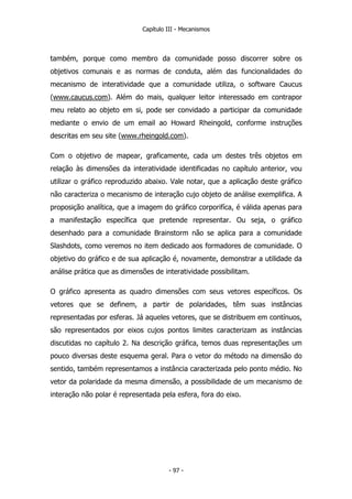 Capítulo III - Mecanismos
também, porque como membro da comunidade posso discorrer sobre os
objetivos comunais e as normas de conduta, além das funcionalidades do
mecanismo de interatividade que a comunidade utiliza, o software Caucus
(www.caucus.com). Além do mais, qualquer leitor interessado em contrapor
meu relato ao objeto em si, pode ser convidado a participar da comunidade
mediante o envio de um email ao Howard Rheingold, conforme instruções
descritas em seu site (www.rheingold.com).
Com o objetivo de mapear, graficamente, cada um destes três objetos em
relação às dimensões da interatividade identificadas no capítulo anterior, vou
utilizar o gráfico reproduzido abaixo. Vale notar, que a aplicação deste gráfico
não caracteriza o mecanismo de interação cujo objeto de análise exemplifica. A
proposição analítica, que a imagem do gráfico corporifíca, é válida apenas para
a manifestação específica que pretende representar. Ou seja, o gráfico
desenhado para a comunidade Brainstorm não se aplica para a comunidade
Slashdots, como veremos no item dedicado aos formadores de comunidade. O
objetivo do gráfico e de sua aplicação é, novamente, demonstrar a utilidade da
análise prática que as dimensões de interatividade possibilitam.
O gráfico apresenta as quadro dimensões com seus vetores específicos. Os
vetores que se definem, a partir de polaridades, têm suas instâncias
representadas por esferas. Já aqueles vetores, que se distribuem em contínuos,
são representados por eixos cujos pontos limites caracterizam as instâncias
discutidas no capítulo 2. Na descrição gráfica, temos duas representações um
pouco diversas deste esquema geral. Para o vetor do método na dimensão do
sentido, também representamos a instância caracterizada pelo ponto médio. No
vetor da polaridade da mesma dimensão, a possibilidade de um mecanismo de
interação não polar é representada pela esfera, fora do eixo.
- 97 -
 