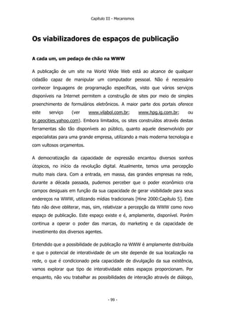 Capítulo III - Mecanismos
Os viabilizadores de espaços de publicação
A cada um, um pedaço de chão na WWW
A publicação de um site na World Wide Web está ao alcance de qualquer
cidadão capaz de manipular um computador pessoal. Não é necessário
conhecer linguagens de programação específicas, visto que vários serviços
disponíveis na Internet permitem a construção de sites por meio de simples
preenchimento de formulários eletrônicos. A maior parte dos portais oferece
este serviço (ver www.vilabol.com.br; www.hpg.ig.com.br; ou
br.geocities.yahoo.com). Embora limitados, os sites construídos através destas
ferramentas são tão disponíveis ao público, quanto aquele desenvolvido por
especialistas para uma grande empresa, utilizando a mais moderna tecnologia e
com vultosos orçamentos.
A democratização da capacidade de expressão encantou diversos sonhos
útopicos, no início da revolução digital. Atualmente, temos uma percepção
muito mais clara. Com a entrada, em massa, das grandes empresas na rede,
durante a década passada, pudemos perceber que o poder econômico cria
campos desiguais em função da sua capacidade de gerar visibilidade para seus
endereços na WWW, utilizando mídias tradicionais [Hine 2000:Capítulo 5]. Este
fato não deve obliterar, mas, sim, relativizar a percepção da WWW como novo
espaço de publicação. Este espaço existe e é, amplamente, disponível. Porém
continua a operar o poder das marcas, do marketing e da capacidade de
investimento dos diversos agentes.
Entendido que a possibilidade de publicação na WWW é amplamente distribuída
e que o potencial de interatividade de um site depende de sua localização na
rede, o que é condicionado pela capacidade de divulgação da sua existência,
vamos explorar que tipo de interatividade estes espaços proporcionam. Por
enquanto, não vou trabalhar as possibilidades de interação através de diálogo,
- 99 -
 