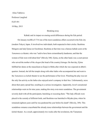 Alina Tukhieva
Professor Langford
FLIT 491
10 May, 2015
Breaking away
Kabuki and its impact on erasing social differences during the Edo period.
On January twelfth of 1714 one of the most scandalous affairs occurred in the Edo city
(modern Tokyo), Japan. It involved two individuals, both respected in their circles: Ikushima
Shingoro and lady Ejima (or Enoshima). Ikushima at that time was a famous kabuki actor at the
Yamamura-za theater, who was "said to have been extraordinarily handsome, and that the
women of Edo were wild about him" (Shively 348). Ejima, on the other hand, was a court person
who served the mother of the shogun (the head of the country) Ietsugu. On that day, Ejima
fulfilled her duties at the mausoleum at Zojoji in Shiba after which she was expected at abbot's
quarters. Instead, she left the temple along with other ladies who accompanied her and went to
the Yamamura-za kabuki theater to see the performance of her lover. Watching the play was not
the only fun activity as the ladies also enjoyed actor's company in their box. Unfortunately, news
about their party spread fast, resulting in a serious investigation. Apparently, lover's sensational
relationships went on for nine years, making this story even more scandalous. The government
severely dealt with all the participants, banishing or executing them. "The lady officials were
placed in the custody of different lords, and Ikushima was banished to Miyake-jima, where he
remained eighteen years until he was pardoned the year before his death" (Shively, 349). This
scandalous romance exacerbated the already tense relationships between the government and the
kabuki theater. As a result, approximately two weeks after the revelations, the Yamamura
 