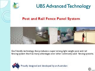 UBS AdvancedTechnologyUBS AdvancedTechnology
Post and Rail Fence Panel System
Eco friendly technology that produces a super strong, light weight post and rail
fencing system that has many advantages over other commonly used fencing systems.
Proudly designed and developed by an Australian
 