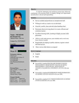 Name : MUKESH 
KUMAR PAL 
Applying Position : supervisor 
Contact No :+97477425217 
Email ID : 
mukeshpal529@gmail 
.com 
Skype ID : mukesh.pal12 
Permanent Address: 
Mukesh pal 
Sudamdih main colony t/2 
P.O:Sudamdih 
P.S:Sudamdih 
Dist:Dhanbad,(Jharkhand) 
India 
Personal Data: 
Date of Birth: 1st January 1990 
Sex: Male 
Nationality: Indian 
Marital Status: Single 
Passport Details: 
Passport NO : H6362343 
Date of Issue : 23rd dec2009 
Date of Expiry : 22nd dec2019 
Objective 
To find the challenging and satisfaction position thus effectively 
contributing of the growing needs of company through self improvement 
and dedication to the job and responsibility. 
Summary 
· Service minded and proficient on interpersonal skill. 
· Willing to work as a team or as an individual. 
· Graceful, careful, clean and safe when handling food. 
· Passionate about servicing diners in a warm, efficient and 
courteous manner. 
· Excellent listening skills, resulting in highly accurate order 
placement. 
· Ability to work under pressure, meet schedule and to work extra 
hours whenever needed. 
· Responsible for helping in public relations, register control 
and food service. 
· Done various other duties as assigned. 
Known Languages 
· English 
· Hindi 
Education 
 Successfully completed BACHELORS DEGREE IN HOTEL 
MANAGEMENT, FROM WESTIN COLLEGE OF HOTEL 
MANAGEMENT, VIJAYAWADA, AFFILIATED TO 
ACHARYA NAGARJUNA UNIVERSITY, GUTUR in the year 
2012. 
 Successfully completed INTERMEDIATE FROM JHARKHAND 
ACADEMIC COUNCIL RANCHI in the year 2008. 
 Successfully completed S.S.C FROM JHARKHAND ACADEMIC 
COUNCIL RANCHI in the year 2004. 
 