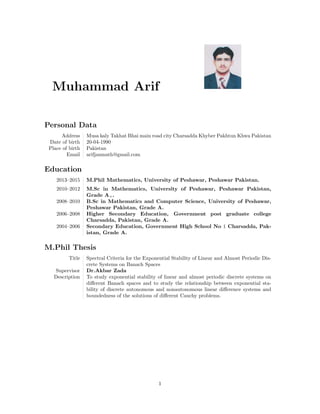Muhammad Arif
Personal Data
Address Musa kaly Takhat Bhai main road city Charsadda Khyber Pakhtun Khwa Pakistan
Date of birth 20-04-1990
Place of birth Pakistan
Email arifjanmath@gmail.com
Education
2013–2015 M.Phil Mathematics, University of Peshawar, Peshawar Pakistan.
2010–2012 M.Sc in Mathematics, University of Peshawar, Peshawar Pakistan,
Grade A+.
2008–2010 B.Sc in Mathematics and Computer Science, University of Peshawar,
Peshawar Pakistan, Grade A.
2006–2008 Higher Secondary Education, Government post graduate college
Charsadda, Pakistan, Grade A.
2004–2006 Secondary Education, Government High School No 1 Charsadda, Pak-
istan, Grade A.
M.Phil Thesis
Title Spectral Criteria for the Exponential Stability of Linear and Almost Periodic Dis-
crete Systems on Banach Spaces
Supervisor Dr.Akbar Zada
Description To study exponential stability of linear and almost periodic discrete systems on
diﬀerent Banach spaces and to study the relationship between exponential sta-
bility of discrete autonomous and nonautonomous linear diﬀerence systems and
boundedness of the solutions of diﬀerent Cauchy problems.
1
 