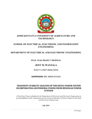i | P a g e
JOMO KENYATTA UNIVERSITY OF AGRICULTURE AND
TECHNOLOGY
SCHOOL OF ELECTRICAL, ELECTRONIC AND INFORMATION
ENGINEERING
DEPARTMENT OF ELECTRICAL AND ELECTRONIC ENGINEERING
FINAL YEAR PROJECT PROPOSAL
JEFF M. WANJALA
EN271-C007-0046/2010
SUPERVISOR: MR. AMOS KIVUVA
TRANSIENT STABILITY ANALYSIS OF THE KENYA POWER SYSTEM
INCORPORATING GEOTHERMAL POWER FROM MENENGAI POWER
STATION
A Final Year Project submitted to the Department of Electrical and Electronic Engineering in
partial fulfillment of the requirements for the award of a Bachelor of Science Degree in Electrical
and Electronic Engineering.
July 2015
 