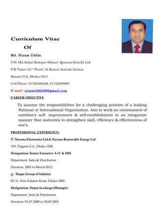 Curriculum Vitae
Of
Md. Nizam Uddin
C/O. Md.Abdul Maleque (Share). Quasem Dricells Ltd.
F.R Tower (21st
Floor), 32 Kamal Ataturk Avenue
Banani C/A, Dhaka-1213
Cell Phone: 01726486399, 01732586980
E-mail: nizam486399@gmail.com
CAREER OBJECTIVE:
To assume the responsibilities for a challenging position of a leading
National or International Organization. Aim to work an environment of
combine’s self- improvement & self-establishment in an integrative
manner that motivates to strengthen skill, efficiency & effectiveness of
one’s.
PROFESSIONAL EXPERIENCE:
Navana Electronics Ltd & Navana Renewable Energy Ltd.
193, Tejgaon I/A, Dhaka-1208.
Designation: Senior Executive A/C & MIS
Department: Sales & Distribution
Duration: 2005 to March-2012.
Haque Group of Industry
85/A, New Eskaton Road, Dhaka-1000.
Designation: Depot-in-charge (Manager)
Department: Sales & Distribution
Duration: 01.07.2000 to 30.09.2003
 