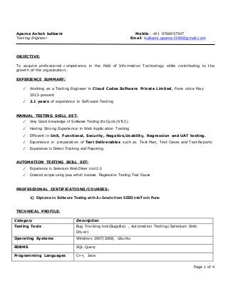 Page 1 of 4
Aparna Ashok kulkarni Mobile: +91 9766957547
Testing Engineer Email :kulkarni.aparna1989@gmail.com
OBJECTIVE:
To acquire professional competence in the field of Information Technology while contributing to the
growth of the organization.
EXPERIENCE SUMMARY:
✓ Working as a Testing Engineer in Cloud Codes Software Private Limited, Pune since May
2013-present
✓ 2.1 years of experience in Software Testing
MANUAL TESTING SKILL SET:
✓ Very Good knowledge of Software Testing life Cycle (STLC).
✓ Having Strong Experience in Web Application Testing
✓ Efficient in Unit, Functional, Security, Negative,Usability, Regression and UAT testing.
✓ Experience in preparation of Test Deliverables such as Test Plan, Test Cases and Test Reports
✓ Experience in Defect Tracking and Reporting.
AUTOMATION TESTING SKILL SET:
✓ Experience in Selenium Web Driver tool 2.0
✓ Created scripts using java which involves Regression Testing Test Cases
PROFESSIONAL CERTIFICATIONS/COURSES:
1) Diploma in Software Testing with A+ Grade from SEED InfoTech Pune
TECHNICAL PROFILE:
Category Description
Testing Tools Bug Tracking tool(Bugzilla) , Automation Testing (Selenium Web
Driver)
Operating Systems Windows 2007/2008, Ubuntu
RDBMS SQL Query
Programming Languages C++, Java
 