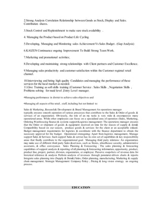 2.Strong Analysis Correlation Relationship between Goods as Stock, Display and Sales.
Contribution shares.
3.Stock Control and Replenishment to make sure stock availability .
4. Managing the Product based on Product Life Cycling.
5.Developing, Managing and Monitoring sales Achievement Vs Sales Budget . (Gap Analysis)
6.KAIZEN Continuance ongoing Improvement To Build Strong Team Work.
7.Marketing and promotional activities;
8.Developing and maintaining strong relationships with Client partners and Customer Excellence.
9.Managing sales productivity and customer satisfaction within the Customer regional retail
channel.
10.Interviewing and hiring high quality Candidates and managing the performance of these
services for the local market as needed.
11.Give Training as soft skills training (Customer Service . Sales Skills , Negotiation Skills ,
Problems solving for maid level ,Entry Level manager.
•Managing performance in district to achieve sales objectives and
•Managing all aspects ofthe retail , staff, including but not limited to:
Sales & Marketing ,Research& Development & Brand Management An operations manager
typically ensures smooth operation of various processes that contribute to the Sales & Order of goods &
services of an organization. Obviously, the role of an my tasks is very wide & encompasses many
operational areas. While other employees can focus on a specialized area of operation (Sales, Marketing,
Ordering Warehousing finance & systems support)Logistics management: The operations manager ensures
that the Order or shipment of goods & equipment received on time for the reason of supply & dem&
Compatibility based on our season, produce goods & services for the client at an acceptable st&ard.
Budget management requirements for logistics & coordinate with the finance department to obtain the
necessary approval for the budget. Operational strategizing: Apart from logistics management, Manage
support Sales & Services: Each support Sales & service has its own set of capabilities & key responsibility
areas that finally contribute to the organizational goal. Managing third party relations: An organization
may make use of different third party Sales &services, such as Stores, wheelhouse security, administrative
assistants, & office conveyance. Sales Planning & Forecasting : The sales planning & forecasting
capabilities of support analysis & reporting of all planning & forecasting information, opportunity, product,
product line, project, partner, division, organization, or employee. Preserve snapshots of revenue data for
historical reference & analysis Perform analysis of revenues through parameter-driven charts & reports
Integrate sales planning into (Supply & Dem&) Sales, Order planning, manufacturing, Marketing & supply
chain management. Strategic Management: Company Policy , Pricing & long vision strategy an ongoing
process.
EDUCATION
 