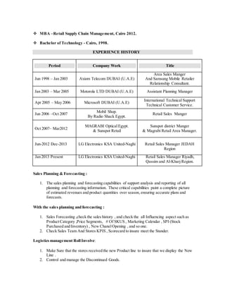  MBA –Retail Supply Chain Management, Cairo 2012.
 Bachelor of Technology - Cairo, 1998.
EXPERIENCE HISTORY
Period Company Work Title
Jun 1998 – Jan 2003 Axiom Telecom DUBAI (U.A.E)
Area Sales Manger
And Samsung Mobile Retailer
Relationship Consultant.
Jan 2003 – Mar 2005 Motorola LTD DUBAI (U.A.E) Assistant Planning Manager
Apr 2005 – May 2006 Microsoft DUBAI (U.A.E)
International Technical Support
Technical Customer Service.
Jun 2006 –Oct 2007
Mobil Shop.
By Radio Shack Egypt.
Retail Sales Manger
Oct 2007– Mar2012
MAGRABI Optical Egypt.
& Sunspot Retail
Sunspot district Manger
& Magrabi Retail Area Manager.
Jun-2012 Dec-2013 LG Electronics KSA United-Naghi Retail Sales Manager JEDAH
Region
Jan 2013 Present LG Electronics KSA United-Naghi Retail Sales Manager Riyadh,
Qassim and Al-Kharj Region.
Sales Planning & Forecasting :
1. The sales planning and forecasting capabilities of support analysis and reporting of all
planning and forecasting information. These critical capabilities paint a complete picture
of estimated revenues and product quantities over season, ensuring accurate plans and
forecasts.
With the sales planning and forecasting :
1. Sales Forecasting ,check the sales history , and check the all Influencing aspect such as
Product Category ,Price Segments, # Of SKUS , Marketing Calendar , SPI (Stock
Purchased and Inventory) , New ChanelOpening , and so one.
2. Check Sales Team And Stores KPIS , Scorecard to insure meet the Stander.
Logistics management Roll Involve:
1. Make Sure that the stores received the new Product line to insure that we display the New
Line .
2. Control and manage the Discontinued Goods.
 