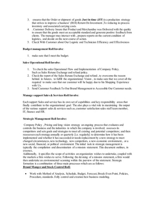 3. ensures that the Order or shipment of goods Just in time (JIT) is a production strategy
that strives to improve a business' (ROI) Return On Investment ,To reducing in-process
inventory and associated carrying costs.
4. . Customer Delivery Insure that Product and Merchandise was Delivered with the quality
to ensure that the goods meet an acceptable standard and generate positive feedback from
clients. The manager may interact with , prepare reports on the current condition of
logistics, and decide on the next course of action.
5. Check With Customer about Our Logistic and Technician Efficiency and Effectiveness
Budget management Roll Involve:
1. make sure that I meet the budget.
Sales Operational Roll Involve:
1. To check the sales Operational Flow and Implementation of Company Policy.
Such as Sales Retune Exchange and refund policy.
2. Check the report of the Sales Retune Exchange and refund , to overcome the reason
behind. in futures. to fulfill the organizational Vision , to make sure that we cover all the
required to make sure that our customer will be happy duo to his Shopping Experience
with Us.
3. Send Customer Feedback To Our Brand Management to Accessible Our Customer needs.
Manage support Sales & Services Roll Involve:
Each support Sales and service has its own set of capabilities and key responsibility areas that
finally contribute to the organizational goal. The also plays a vital role in maximizing the output
of the various support sales & services such as,customer satisfaction sales staff team member,
IT, finance and HR.
Strategic Management Roll Involve:
Company Policy , Pricing and long vision strategy an ongoing process that evaluates and
controls the business and the industries in which the company is involved; assesses its
competitors and sets goals and strategies to meet all existing and potential competitors; and then
reassesseseach strategy annually or quarterly [i.e. regularly] to determine how it has been
implemented and whether it has succeeded or needs replacement by a new strategy to meet
changed circumstances,new technology, new competitors, a new economic environment., or a
new social, financial, or political environment The initial task in strategic management is
typically the compilation and dissemination of a mission statement. This document outlines, in
essence,
Additionally, it specifies the scope of activities an organization wishes to undertake, coupled with
the markets a firm wishes to serve. Following the devising of a mission statement, a firm would
then undertake an environmental scanning within the purview of the statement. Strategic
formation is a combination of three main processes which are as follows:
Roll:and Stock ControlBrand Manger
 Work with Method of Analysis, Schedule, Budget, Forecast,Break-Even Point, Policies,
Procedure,standards. Folly control and creation best business modeling.
 