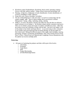  Warehouse control, Replenishment. Reordering, Stock control, operating company
Process,with folly analysis method. Taking action to keep stock performing well.
 Planning, of objectives, Delineation of tasks, Identification of tasks,Identification of
resources,Installation of MIS. Objective.
 Project life cycle: Phases Checklists, Next phase
 The role of Brand Manager is wide and varied. As such it is an interesting role but
requires multiple skills – there is almost nothing that is not involved in Brand
Management – buying, selling, marketing, pricing, ordering.
 Selling is, of course, the primary function and within the sales role there are deferent
target customers we are aiming at – the Retailers (shops) and the consumers (end users).
These are two distinct groups and require two distinct and different actions - albeit that
the actions on one may sometimes overlap with the other. Our role is not simply to sell
in the product to the retailer and forget about it – we are also trying to drive consumers
to our retailers and to persuade them that our brand offerings are the best option for
their chosen sport. Manage the different aspects of the supply chain (including sourcing,
purchasing, transport, warehousing and distribution Sales And Customer Service) From
Door To Door , I Mean From Low Material until Completing Process Manufactory with
the optimal use rescores and high profit.
Marketing:
 All aspects of marketing the products and Sales will be part of the Involve .
o Advertising .
o Promotion.
o Trade Shows
o POP
o Product Merchandise.
o all OtherMarketingChannel.
 
