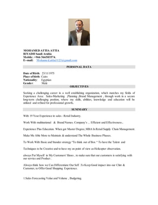 MOHAMED ATTIA ATTIA
RIYADH Saudi Arabia
Mobile: +966 566583574.
E--mail: Mohamed.attia1123@gmail.com
PERSONAL DATA
Date ofBirth: 23/11/1975
Place ofbirth: Cairo
Nationality: Egyptian
Gender: Male
OBJECTIVES
Seeking a challenging career in a well establishing organization, which matches my fields of
Experience Area: Sales-Marketing ,Planning ,Brand Management , through work in a secure
long-term challenging position, where my skills, abilities, knowledge and education will be
utilized and refined for professional growth.
SUMMARY
With 19 Year Experience in sales –Retail Industry.
Work With multinational & Brand Names. Company’s , Efficient and Effectiveness .
Experience Plus Education. When got Master Degree,MBA In Retail Supply Chain Management.
Make Me Able More to Maintain & understand The Whole Business Phases.
To Work With Basic and Stander strategy “To think out of Box “ To have the Talent and
Techniques to be Creative and to have my on point of view as Helicopter observation.
always Put Myself in My Customers' Shoes , to make sure that our customers is satisfying with
our service and Product .
Always think how we Can Differentiate Our Self .To Keep Good impact into our Clint &
Customer, to Offer Good Shopping Experience.
1.Sales Forecasting Value and Volume , Budgeting.
 