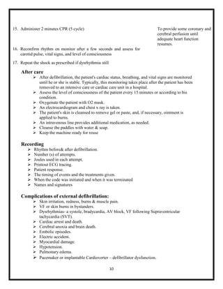15. Administer 2 minutes CPR (5 cycle)

To provide some coronary and
cerebral perfusion until
adequate heart function
resumes.

16. Reconfirm rhythm on monitor after a few seconds and assess for
carotid pulse, vital signs, and level of consciousness
17. Repeat the shock as prescribed if dysrhythmia still

After care
 After defibrillation, the patient's cardiac status, breathing, and vital signs are monitored
until he or she is stable. Typically, this monitoring takes place after the patient has been
removed to an intensive care or cardiac care unit in a hospital.
 Assess the level of consciousness of the patient every 15 minutes or according to his
condition.
 Oxygenate the patient with O2 mask.
 An electrocardiogram and chest x ray is taken.
 The patient's skin is cleansed to remove gel or paste, and, if necessary, ointment is
applied to burns.
 An intravenous line provides additional medication, as needed.
 Cleanse the paddles with water & soap.
 Keep the machine ready for reuse

Recording









Rhythm before& after defibrillation.
Number (s) of attempts.
Joules used in each attempt.
Printout ECG tracing.
Patient response.
The timing of events and the treatments given.
When the code was initiated and when it was terminated
Names and signatures

Complications of external defibrillation:
 Skin irritation, redness, burns & muscle pain.
 VF or skin burns in bystanders.
 Dysrhythmias- a systole, bradycardia, AV block, VF following Supraventricular
tachycardia (SVT).
 Cardiac arrest and death.
 Cerebral anoxia and brain death.
 Embolic episodes.
 Electric accident.
 Myocardial damage.
 Hypotension.
 Pulmonary edema.
 Pacemaker or implantable Cardioverter – defibrillator dysfunction.
10

 