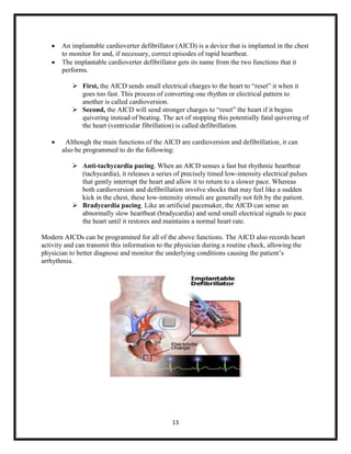 


An implantable cardioverter defibrillator (AICD) is a device that is implanted in the chest
to monitor for and, if necessary, correct episodes of rapid heartbeat.
The implantable cardioverter defibrillator gets its name from the two functions that it
performs.
 First, the AICD sends small electrical charges to the heart to “reset” it when it
goes too fast. This process of converting one rhythm or electrical pattern to
another is called cardioversion.
 Second, the AICD will send stronger charges to “reset” the heart if it begins
quivering instead of beating. The act of stopping this potentially fatal quivering of
the heart (ventricular fibrillation) is called defibrillation.



Although the main functions of the AICD are cardioversion and defibrillation, it can
also be programmed to do the following:
 Anti-tachycardia pacing. When an AICD senses a fast but rhythmic heartbeat
(tachycardia), it releases a series of precisely timed low-intensity electrical pulses
that gently interrupt the heart and allow it to return to a slower pace. Whereas
both cardioversion and defibrillation involve shocks that may feel like a sudden
kick in the chest, these low-intensity stimuli are generally not felt by the patient.
 Bradycardia pacing. Like an artificial pacemaker, the AICD can sense an
abnormally slow heartbeat (bradycardia) and send small electrical signals to pace
the heart until it restores and maintains a normal heart rate.

Modern AICDs can be programmed for all of the above functions. The AICD also records heart
activity and can transmit this information to the physician during a routine check, allowing the
physician to better diagnose and monitor the underlying conditions causing the patient‟s
arrhythmia.

13

 