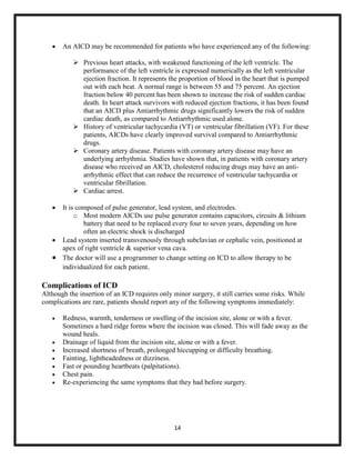 

An AICD may be recommended for patients who have experienced any of the following:
 Previous heart attacks, with weakened functioning of the left ventricle. The
performance of the left ventricle is expressed numerically as the left ventricular
ejection fraction. It represents the proportion of blood in the heart that is pumped
out with each beat. A normal range is between 55 and 75 percent. An ejection
fraction below 40 percent has been shown to increase the risk of sudden cardiac
death. In heart attack survivors with reduced ejection fractions, it has been found
that an AICD plus Antiarrhythmic drugs significantly lowers the risk of sudden
cardiac death, as compared to Antiarrhythmic used alone.
 History of ventricular tachycardia (VT) or ventricular fibrillation (VF). For these
patients, AICDs have clearly improved survival compared to Antiarrhythmic
drugs.
 Coronary artery disease. Patients with coronary artery disease may have an
underlying arrhythmia. Studies have shown that, in patients with coronary artery
disease who received an AICD, cholesterol reducing drugs may have an antiarrhythmic effect that can reduce the recurrence of ventricular tachycardia or
ventricular fibrillation.
 Cardiac arrest.



It is composed of pulse generator, lead system, and electrodes.
o Most modern AICDs use pulse generator contains capacitors, circuits & lithium
battery that need to be replaced every four to seven years, depending on how
often an electric shock is discharged
 Lead system inserted transvenously through subclavian or cephalic vein, positioned at
apex of right ventricle & superior vena cava.
 The doctor will use a programmer to change setting on ICD to allow therapy to be
individualized for each patient.

Complications of ICD
Although the insertion of an ICD requires only minor surgery, it still carries some risks. While
complications are rare, patients should report any of the following symptoms immediately:









Redness, warmth, tenderness or swelling of the incision site, alone or with a fever.
Sometimes a hard ridge forms where the incision was closed. This will fade away as the
wound heals.
Drainage of liquid from the incision site, alone or with a fever.
Increased shortness of breath, prolonged hiccupping or difficulty breathing.
Fainting, lightheadedness or dizziness.
Fast or pounding heartbeats (palpitations).
Chest pain.
Re-experiencing the same symptoms that they had before surgery.

14

 