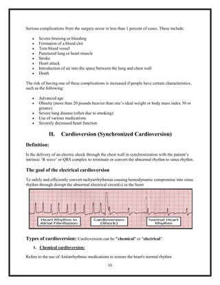 Serious complications from the surgery occur in less than 1 percent of cases. These include:









Severe bruising or bleeding
Formation of a blood clot
Torn blood vessel
Punctured lung or heart muscle
Stroke
Heart attack
Introduction of air into the space between the lung and chest wall
Death

The risk of having one of these complications is increased if people have certain characteristics,
such as the following:






Advanced age
Obesity (more than 20 pounds heavier than one‟s ideal weight or body mass index 30 or
greater)
Severe lung disease (often due to smoking)
Use of various medications
Severely decreased heart function

II.

Cardioversion (Synchronized Cardioversion)

Definition:
Is the delivery of an electric shock through the chest wall in synchronization with the patient‟s
intrinsic „R wave‟ or QRS complex to terminate or convert the abnormal rhythm to sinus rhythm.

The goal of the electrical cardioversion
To safely and efficiently convert tachyarrhythmias causing hemodynamic compromise into sinus
rhythm through disrupt the abnormal electrical circuit(s) in the heart

Types of cardioversion: Cardioversion can be "chemical" or "electrical".
1. Chemical cardioversion:
Refers to the use of Antiarrhythmic medications to restore the heart's normal rhythm
15

 