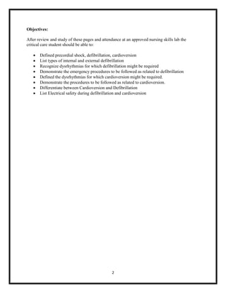 Objectives:
After review and study of these pages and attendance at an approved nursing skills lab the
critical care student should be able to:









Defined precordial shock, defibrillation, cardioversion
List types of internal and external defibrillation
Recognize dysrhythmias for which defibrillation might be required
Demonstrate the emergency procedures to be followed as related to defibrillation
Defined the dysrhythmias for which cardioversion might be required.
Demonstrate the procedures to be followed as related to cardioversion.
Differentiate between Cardioversion and Defibrillation
List Electrical safety during defibrillation and cardioversion

2

 