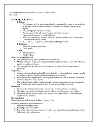 23. Document the procedure in a clinical record is cardiac arrest

flow sheet

POST PROCEDURE:
1. Patient:
 The procedure will be terminated either by a successful reversion to sinus rhythm
or when the medical officer determines that cardioversion will not revert the
rhythm.
 Ensure the patient‟s airway is patent.
 Patient nursed in the left lateral position until fully conscious.
 Oxygen administration by mask at 6L/min.
 BP record immediately post procedure at 5 minute intervals for 15 minutes then
15minute intervals for 2 hours.
 A 12 lead ECG is recorded within an hour of the procedure.
2. Equipment
 Discard disposable equipments.
 Clean paddles.
3. Self
 Remove gloves.
 Hand washing.
Aftercare before discharge
 The patient generally wakes quickly after the procedure
 Medical personnel will monitor the patient's heart rhythm for a few hours, after which the
patient is usually sent home.
 The patient should not drive home; driving is not permitted for 24 hours after the
procedure.
Medications
 Antiarrhythmic medications, beta-blockers, digitalis, or calcium channel blockers may be
prescribed to prevent the abnormal heart rhythm from returning.
 Some patients may be prescribed anticoagulant medication, such as warfarin and aspirin,
to reduce the risk of blood it clots.
 The medications prescribed may be adjusted over time to determine the best dosage and
type of medication so the abnormal heart rhythm is adequately controlled
Discomfort
 Some chest wall discomfort may be present for a few days after the procedure.
 The doctor may recommend that the patient take an over-the-counter pain reliever.
 Skin irritation may also be present after the procedure. Skin lotion or ointment can be
used to relieve irritation.
Documentation
If applicable use the Conscious Sedation Protocol Form
In nursing notes or on special report sheet:
1. Date and time of procedure.
2. Pre and post procedure ECG
3. Procedure: patient tolerance, number of joules used for cardioversion and patient rhythm
before and after cardioversion.
22

 