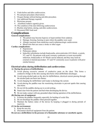 4. Vitals before and after cardioversion.
5. Pre and post procedure observations
6. Oxygen therapy utilized during and after procedure.
7. Any additional therapy required.
8. Physicians present.
9. Anesthetic/sedative agent(s) given.
10. The condition of the skin following cardioversion
11. Rhythm strip before, during, and after cardioversion.
12. Document EKG lead used

Complications
General complications:
 The patient may become hypoxic or hypoventilate from sedation.
 Damage, bruising, burning or pain where the paddles were used.
 Allergic reactions from medicines used in pharmacologic cardioversion
 Blood clots that can cause a stroke or other organ
Cardiac complications:
 Hypotension
 Pulmonary edema
 Inducible arrhythmias include bradycardia, atrioventricular (AV) block, a systole,
VT, and VF. (In patients with acute coronary syndromes or acute myocardial
infarction, bradycardia or AV blocks can be induced, and they may need an
external or internal pacemaker. VT and VF commonly occur in patients with prior
similar history).

Electrical safety during defibrillation and cardioversion:
A) During the process of defibrillation:
3. Avoid placing excessive amount of conductive paste on the chest. This forms a
conductive bridge on the skin causing skin burns when defibrillator discharges.
4. Avoid using alcohol pads on the skin for defibrillation, electrical current passing through
the alcohol pads can burst into flames.
5. Avoid charging the defibrillator until ready to discharge the current.
6. Avoid placing the paddles near the monitoring electrodes to prevent sparks that causing
skin burns.
7. Do not tilt the paddles during use to avoid arching.
8. Stand clear from the patient and bed when discharging the device.
9. Do not make contact with any grounded object during operation of the defibrillation.
(B) During care of equipment:
1. Examine the paddles frequently especially for buildup of oxide film.
2. Do not discharge the paddles when pressed together.
3. Maintain the battery status of the device by keeping it plugged in during periods of
inactivity.
(C) In the environment:
1. Keep the area dry.
2. Disconnect electrical equipment from the patient.
Do not use a defibrillator in the presence of a flammable substance or anesthetic agents.
23

 