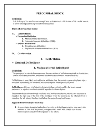 PRECORDIAL SHOCK
Definition:
It is delivery of electrical current through heart to depolarize a critical mass of the cardiac muscle
to allow natural pace making tissue to resume control.

Types of pericardial shock:
III.

Defibrillation:
 External defibrillation:
1. Manual external defibrillator.
2. Automated external defibrillator (AED).
 Internal defibrillation:
1. Direct internal defibrillator.
2. Implanted Cardioverter-defibrillator (ICD).

IV.

Cardioversion

I.

Defibrillation

 External Defibrillator
1. Manual external defibrillator
Definition:
“The passage of an electrical current across the myocardium of sufficient magnitude to depolarize a
critical mass of myocardium, and enable restoration of coordinated electrical activity”
Defibrillation is most likely to be effective within the first five minutes, preventing brain injury
and death by returning the heart to a productive rhythm able to produce a pulse.
Defibrillators deliver a brief electric shock to the heart, which enables the hearts natural
pacemaker to regain control and establish a productive heart rhythm.
The current shock deliver through two hand-held paddles or adhesive patches, one electrode is
placed on the right side of the front of the chest just below the clavicle and the other electrode is
placed on the left side of the chest just below the pectoral muscle of breast.
Types of Defibrillators (the machine):
 A monophasic sinusoidal technology / waveform defibrillator (positive sine wave): the
standard of care over the past 40 years provides a shock with current flow in one
direction (from one electrode or paddle to the other).

3

 