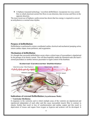 A biphasic truncated technology / waveform defibrillators: incorporate two-way current
flow in which electrical current first flows in one direction, then reverses and flows in the
opposite direction.
The more recent use of biphasic cardioversion has shown that less energy is required to convert
an arrhythmia to a normal sinus rhythm.

Purpose of defibrillation:
Defibrillation is performed to restore coordinated cardiac electrical and mechanical pumping action,
restore cardiac output, tissue perfusion, and oxygenation.

Mechanism of defibrillation
It is thought that successful defibrillation occurs when a critical mass of myocardium is depolarized
by the passage of an electric current. This will then hopefully enable the Sinoatrial node (the heart‟s
normal pacemaker) or another intrinsic pacemaker to regain control of the heartbeat.

Indications of external Defibrillation (Asynchronous Mode)
• Ventricular fibrillation
It originates in the ventricles and in which multiple areas of the ventricle are depolarized and
repolarized independent of each other and this cause myocardial muscle fiber to contract in
chaotic rhythm that result in loss of synchronization and cardiac output and this result in
deprivation of tissues and organs from oxygen so hypoxia and acidosis will be developed. It
4

 