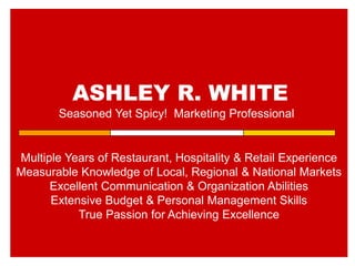 ASHLEY R. WHITE
Seasoned Yet Spicy! Marketing Professional
Multiple Years of Restaurant, Hospitality & Retail Experience
Measurable Knowledge of Local, Regional & National Markets
Excellent Communication & Organization Abilities
Extensive Budget & Personal Management Skills
True Passion for Achieving Excellence
 