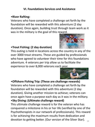 10
•River Rafting:
Veterans who have completed a challenge set forth by the
foundation will be rewarded with this adventure (2 day
duration). Once again, building trust through team work as it
was in the military is the goal of this reward.
•Trout Fishing: (2 day duration)
This outing is held in locations across the country in any of the
over 3000 trout streams. These are guided by professionals
who have agreed to volunteer their time for this foundations
adventure. 4 veterans per trip allow us to facilitate the
experience to over 8,000 veterans each year.
•Offshore Fishing Trip: (These are challenge rewards)
Veterans who have completed a challenge set forth by the
foundation will be rewarded with this adventure (2 day
duration). Giving another mission to achieve; veterans can
once again have a purpose each day as it was in the military.
•Sky Diving: (Ultimate challenge reward)
This ultimate challenge reward is for the veteran who has
conquered a milestone in his or her life (verified by one of the
Psychotherapists in our network of professionals). This reward
is for achieving the maximum results from dedication and
devotion to getting better. (Our version of the Silver Star).
VI. Foundations Services and Assistance
 