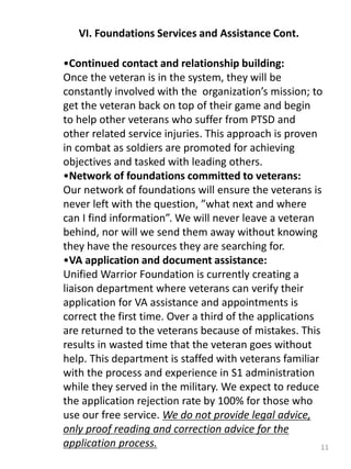 11
VI. Foundations Services and Assistance Cont.
•Continued contact and relationship building:
Once the veteran is in the system, they will be
constantly involved with the organization’s mission; to
get the veteran back on top of their game and begin
to help other veterans who suffer from PTSD and
other related service injuries. This approach is proven
in combat as soldiers are promoted for achieving
objectives and tasked with leading others.
•Network of foundations committed to veterans:
Our network of foundations will ensure the veterans is
never left with the question, ”what next and where
can I find information”. We will never leave a veteran
behind, nor will we send them away without knowing
they have the resources they are searching for.
•VA application and document assistance:
Unified Warrior Foundation is currently creating a
liaison department where veterans can verify their
application for VA assistance and appointments is
correct the first time. Over a third of the applications
are returned to the veterans because of mistakes. This
results in wasted time that the veteran goes without
help. This department is staffed with veterans familiar
with the process and experience in S1 administration
while they served in the military. We expect to reduce
the application rejection rate by 100% for those who
use our free service. We do not provide legal advice,
only proof reading and correction advice for the
application process.
 