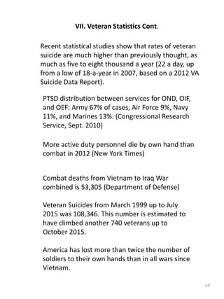 14
VII. Veteran Statistics Cont.
Recent statistical studies show that rates of veteran
suicide are much higher than previously thought, as
much as five to eight thousand a year (22 a day, up
from a low of 18-a-year in 2007, based on a 2012 VA
Suicide Data Report).
PTSD distribution between services for OND, OIF,
and OEF: Army 67% of cases, Air Force 9%, Navy
11%, and Marines 13%. (Congressional Research
Service, Sept. 2010)
More active duty personnel die by own hand than
combat in 2012 (New York Times)
Combat deaths from Vietnam to Iraq War
combined is 53,305 (Department of Defense)
Veteran Suicides from March 1999 up to July
2015 was 108,346. This number is estimated to
have climbed another 740 veterans up to
October 2015.
America has lost more than twice the number of
soldiers to their own hands than in all wars since
Vietnam.
 