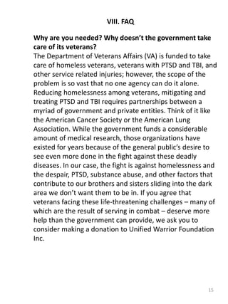 15
VIII. FAQ
Why are you needed? Why doesn’t the government take
care of its veterans?
The Department of Veterans Affairs (VA) is funded to take
care of homeless veterans, veterans with PTSD and TBI, and
other service related injuries; however, the scope of the
problem is so vast that no one agency can do it alone.
Reducing homelessness among veterans, mitigating and
treating PTSD and TBI requires partnerships between a
myriad of government and private entities. Think of it like
the American Cancer Society or the American Lung
Association. While the government funds a considerable
amount of medical research, those organizations have
existed for years because of the general public’s desire to
see even more done in the fight against these deadly
diseases. In our case, the fight is against homelessness and
the despair, PTSD, substance abuse, and other factors that
contribute to our brothers and sisters sliding into the dark
area we don’t want them to be in. If you agree that
veterans facing these life-threatening challenges – many of
which are the result of serving in combat – deserve more
help than the government can provide, we ask you to
consider making a donation to Unified Warrior Foundation
Inc.
 