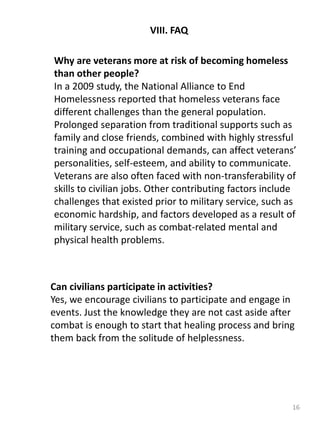 16
VIII. FAQ
Why are veterans more at risk of becoming homeless
than other people?
In a 2009 study, the National Alliance to End
Homelessness reported that homeless veterans face
different challenges than the general population.
Prolonged separation from traditional supports such as
family and close friends, combined with highly stressful
training and occupational demands, can affect veterans’
personalities, self-esteem, and ability to communicate.
Veterans are also often faced with non-transferability of
skills to civilian jobs. Other contributing factors include
challenges that existed prior to military service, such as
economic hardship, and factors developed as a result of
military service, such as combat-related mental and
physical health problems.
Can civilians participate in activities?
Yes, we encourage civilians to participate and engage in
events. Just the knowledge they are not cast aside after
combat is enough to start that healing process and bring
them back from the solitude of helplessness.
 