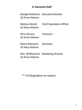 19
X. Executive Staff
George Eshleman: Executive Director
US Army Veteran
Melissa Shinall: Chief Operations Officer
US Navy Veteran
Chris Dorsey: Treasurer
US Army Veteran
Shane Robinson: Secretary
US Navy Veteran
Rick McMeechan: Marketing Director
US Army Veteran
** Full Biographies on request
 