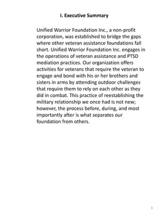 I. Executive Summary
3
Unified Warrior Foundation Inc., a non-profit
corporation, was established to bridge the gaps
where other veteran assistance foundations fall
short. Unified Warrior Foundation Inc. engages in
the operations of veteran assistance and PTSD
mediation practices. Our organization offers
activities for veterans that require the veteran to
engage and bond with his or her brothers and
sisters in arms by attending outdoor challenges
that require them to rely on each other as they
did in combat. This practice of reestablishing the
military relationship we once had is not new;
however, the process before, during, and most
importantly after is what separates our
foundation from others.
 