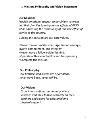 II. Mission, Philosophy and Vision Statement
4
Our Mission:
Provide emotional support to our fellow veterans
and their families to mitigate the effects of PTSD
while educating the community of this side effect of
service to the country.
Our Philosophy:
Our brothers and sisters are never alone,
never have been, never will be.
Our Vision:
Grow into a national community where
veterans and their families can rely on their
brothers and sisters for emotional and
physical support.
Guiding this mission are our core values.
• Draw from our military heritage; honor, courage,
loyalty, commitment, and Integrity
• Never leave a fellow soldier behind.
• Operate with accountability and transparency
• Complete the mission
 