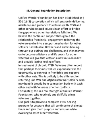 5
III. General Foundation Description
Unified Warrior Foundation has been established as a
501 (c) (3) corporation which will engage in delivering
assistance and guidance to veterans with PTSD and
other service related injuries in an effort to bridge
the gaps where other foundations fall short. We
believe the continued support throughout the
relationship from initial engagement to having the
veteran evolve into a support mechanism for other
soldiers is invaluable. Brothers and sisters healing
through our outings and challenges, and then moving
on to become a liaisons and life coach for other
veterans will give that veteran a new mission in life
and provide lasting healing effects.
In treatment of chronic PTSD, Veterans often report
that perhaps their most valued experience was the
opportunity to connect in friendship and support
with other vets. This is unlikely to be different for
returning Iraq War and Afghanistan War soldiers, who
may benefit greatly from connection both with each
other and with Veterans of other conflicts.
Fortunately, this is a real strength of Unified Warrior
Foundation, who routinely and skillfully brings
veterans together.
Our goal is to provide a complete PTSD healing
program for veterans that will continue to challenge
them and give them purpose and mission while
evolving to assist other veterans.
 