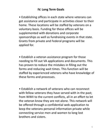 6
IV. Long Term Goals
• Establishing offices in each state where veterans can
get assistance and participate in activities closer to their
home. These locations will be staffed by veterans on a
voluntary basis. Funding for these offices will be
supplemented with donations and corporate
sponsorships as well as fundraising events in that state.
Grants from private and Federal programs will be
applied for.
• Establish a veteran assistance program for those
needing to fill out VA applications and documents. This
has proven to reduce the mistakes in filling out the
forms and reducing wait times. This function will be
staffed by experienced veterans who have knowledge of
these forms and processes.
• Establish a network of veterans who can reconnect
with fellow veterans they have served with in the past;
from WWII to the current conflicts, all in an effort to let
the veteran know they are not alone. This network will
be offered through a confidential web application to
keep the veterans personal information private while
connecting service men and women to long lost
brothers and sisters.
 