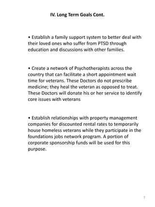 7
IV. Long Term Goals Cont.
• Establish a family support system to better deal with
their loved ones who suffer from PTSD through
education and discussions with other families.
• Create a network of Psychotherapists across the
country that can facilitate a short appointment wait
time for veterans. These Doctors do not prescribe
medicine; they heal the veteran as opposed to treat.
These Doctors will donate his or her service to identify
core issues with veterans
• Establish relationships with property management
companies for discounted rental rates to temporarily
house homeless veterans while they participate in the
foundations jobs network program. A portion of
corporate sponsorship funds will be used for this
purpose.
 