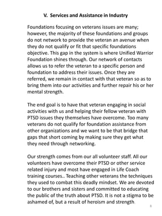 8
V. Services and Assistance in Industry
Foundations focusing on veterans issues are many;
however, the majority of these foundations and groups
do not network to provide the veteran an avenue when
they do not qualify or fit that specific foundations
objective. This gap in the system is where Unified Warrior
Foundation shines through. Our network of contacts
allows us to refer the veteran to a specific person and
foundation to address their issues. Once they are
referred, we remain in contact with that veteran so as to
bring them into our activities and further repair his or her
mental strength.
The end goal is to have that veteran engaging in social
activities with us and helping their fellow veteran with
PTSD issues they themselves have overcome. Too many
veterans do not qualify for foundation assistance from
other organizations and we want to be that bridge that
gaps that short coming by making sure they get what
they need through networking.
Our strength comes from our all volunteer staff. All our
volunteers have overcome their PTSD or other service
related injury and most have engaged in Life Coach
training courses.. Teaching other veterans the techniques
they used to combat this deadly mindset. We are devoted
to our brothers and sisters and committed to educating
the public of the truth about PTSD. It is not a stigma to be
ashamed of, but a result of heroism and strength.
 