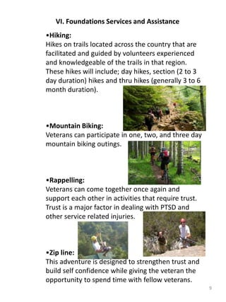 9
VI. Foundations Services and Assistance
•Hiking:
Hikes on trails located across the country that are
facilitated and guided by volunteers experienced
and knowledgeable of the trails in that region.
These hikes will include; day hikes, section (2 to 3
day duration) hikes and thru hikes (generally 3 to 6
month duration).
•Mountain Biking:
Veterans can participate in one, two, and three day
mountain biking outings.
•Rappelling:
Veterans can come together once again and
support each other in activities that require trust.
Trust is a major factor in dealing with PTSD and
other service related injuries.
•Zip line:
This adventure is designed to strengthen trust and
build self confidence while giving the veteran the
opportunity to spend time with fellow veterans.
 
