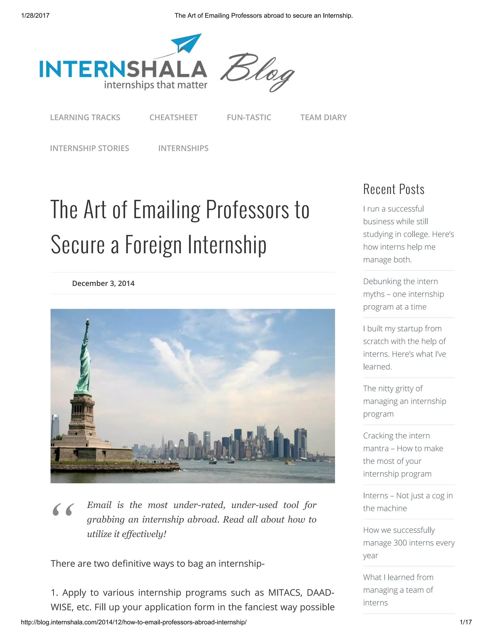 1/28/2017 The Art of Emailing Professors abroad to secure an Internship.
http://blog.internshala.com/2014/12/how­to­email­professors­abroad­internship/ 1/17
The Art of Emailing Professors to
Secure a Foreign Internship
December 3, 2014
There are two deҼnitive ways to bag an internship-
1. Apply to various internship programs such as MITACS, DAAD-
WISE, etc. Fill up your application form in the fanciest way possible
Recent Posts
I run a successful
business while still
studying in college. Here’s
how interns help me
manage both.
Debunking the intern
myths – one internship
program at a time
I built my startup from
scratch with the help of
interns. Here’s what I’ve
learned.
The nitty gritty of
managing an internship
program
Cracking the intern
mantra – How to make
the most of your
internship program
Interns – Not just a cog in
the machine
How we successfully
manage 300 interns every
year
What I learned from
managing a team of
interns
LEARNING TRACKS CHEATSHEET FUN-TASTIC TEAM DIARY
INTERNSHIP STORIES INTERNSHIPS
Email  is  the  most  under­rated,  under­used  tool  for
grabbing an internship abroad. Read all about how to
utilize it effectively!
“
 