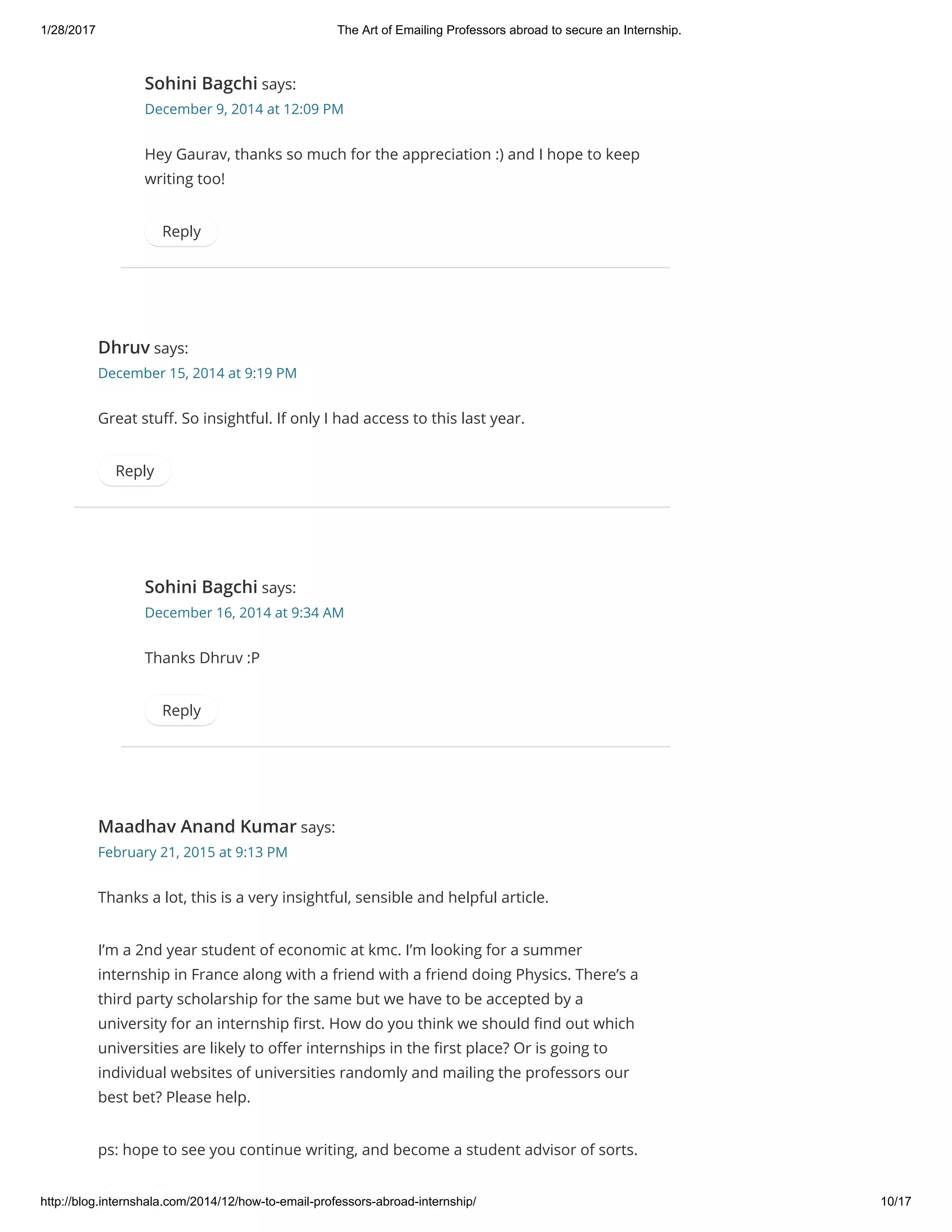 1/28/2017 The Art of Emailing Professors abroad to secure an Internship.
http://blog.internshala.com/2014/12/how­to­email­professors­abroad­internship/ 10/17
Sohini Bagchi says:
December 9, 2014 at 12:09 PM
Hey Gaurav, thanks so much for the appreciation :) and I hope to keep
writing too!
Reply
Dhruv says:
December 15, 2014 at 9:19 PM
Great stuҼ. So insightful. If only I had access to this last year.
Reply
Sohini Bagchi says:
December 16, 2014 at 9:34 AM
Thanks Dhruv :P
Reply
Maadhav Anand Kumar says:
February 21, 2015 at 9:13 PM
Thanks a lot, this is a very insightful, sensible and helpful article.
I’m a 2nd year student of economic at kmc. I’m looking for a summer
internship in France along with a friend with a friend doing Physics. There’s a
third party scholarship for the same but we have to be accepted by a
university for an internship Ҽrst. How do you think we should Ҽnd out which
universities are likely to oҼer internships in the Ҽrst place? Or is going to
individual websites of universities randomly and mailing the professors our
best bet? Please help.
ps: hope to see you continue writing, and become a student advisor of sorts.
 